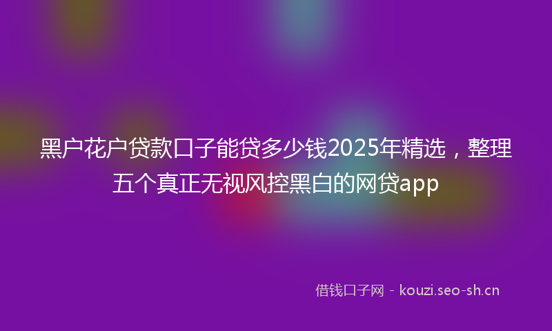 黑户花户贷款口子能贷多少钱2025年精选，整理五个真正无视风控黑白的网贷app
