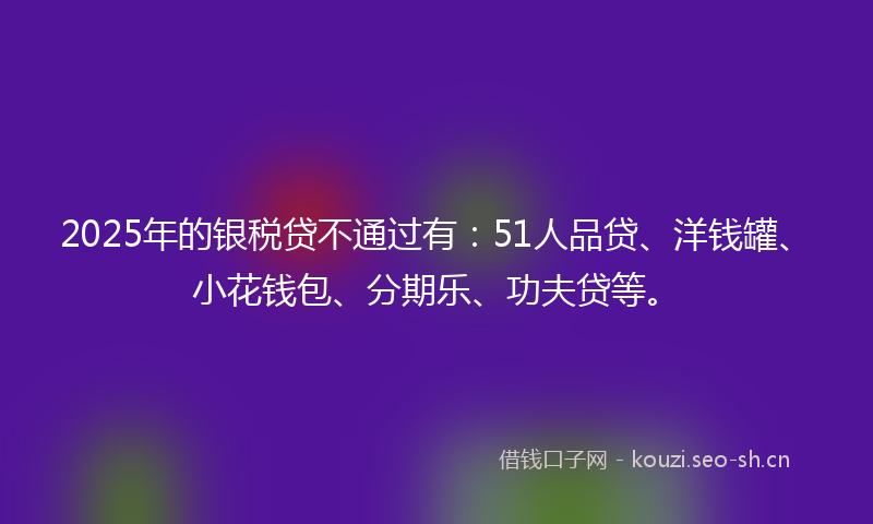 2025年的银税贷不通过有：51人品贷、洋钱罐、小花钱包、分期乐、功夫贷等。