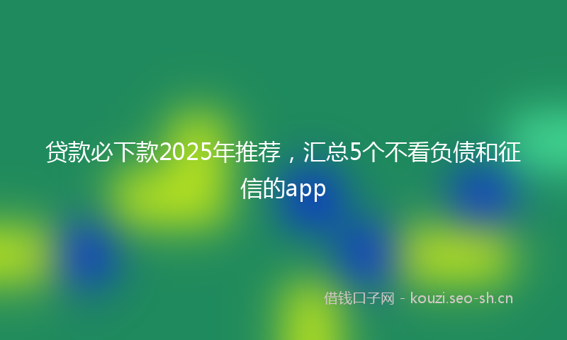 贷款必下款2025年推荐，汇总5个不看负债和征信的app