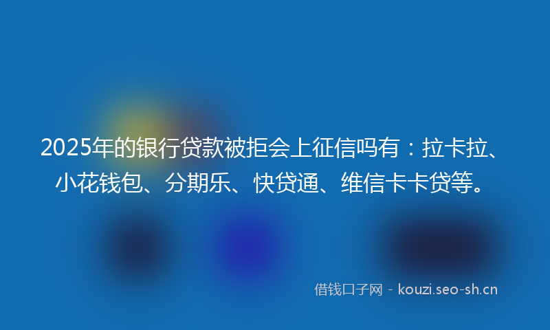 2025年的银行贷款被拒会上征信吗有：拉卡拉、小花钱包、分期乐、快贷通、维信卡卡贷等。