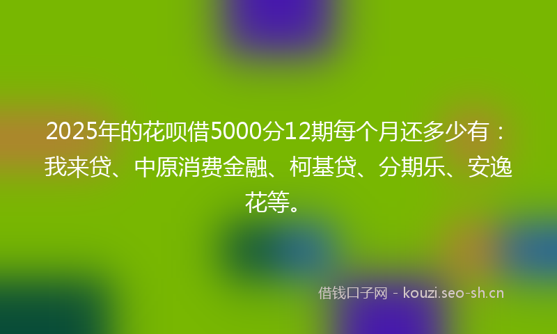 2025年的花呗借5000分12期每个月还多少有：我来贷、中原消费金融、柯基贷、分期乐、安逸花等。