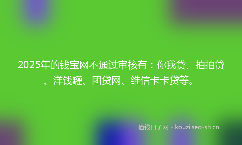 2025年的钱宝网不通过审核有：你我贷、拍拍贷、洋钱罐、团贷网、维信卡卡贷等。
