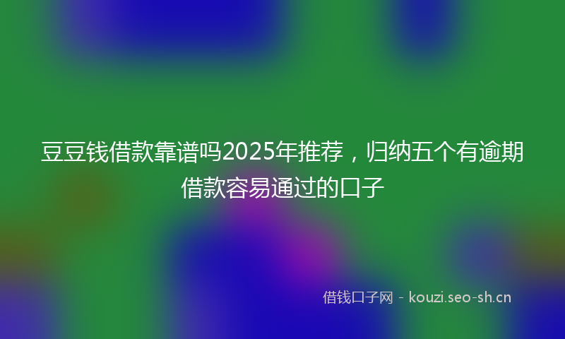 豆豆钱借款靠谱吗2025年推荐，归纳五个有逾期借款容易通过的口子