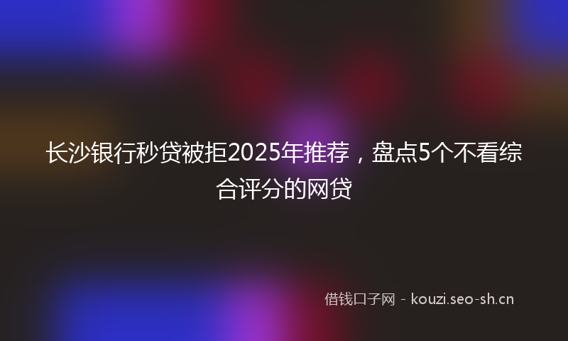 长沙银行秒贷被拒2025年推荐，盘点5个不看综合评分的网贷
