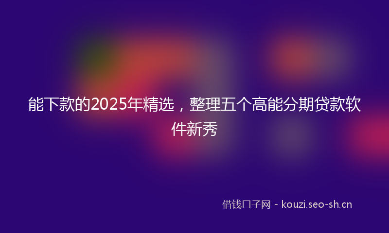 能下款的2025年精选，整理五个高能分期贷款软件新秀