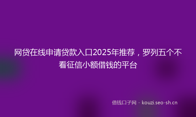 网贷在线申请贷款入口2025年推荐，罗列五个不看征信小额借钱的平台