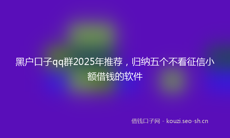 黑户口子qq群2025年推荐，归纳五个不看征信小额借钱的软件