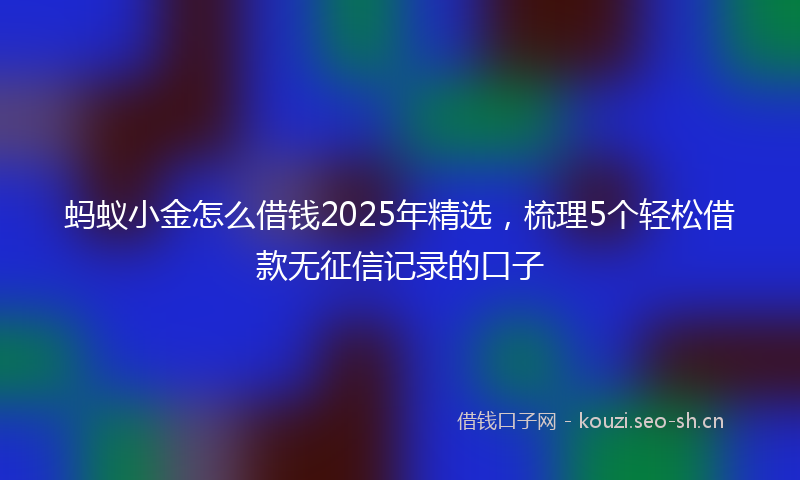 蚂蚁小金怎么借钱2025年精选，梳理5个轻松借款无征信记录的口子