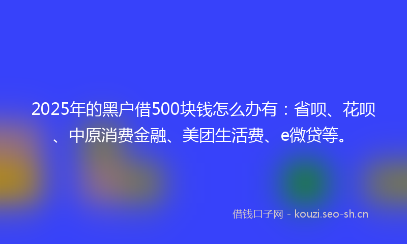 2025年的黑户借500块钱怎么办有：省呗、花呗、中原消费金融、美团生活费、e微贷等。