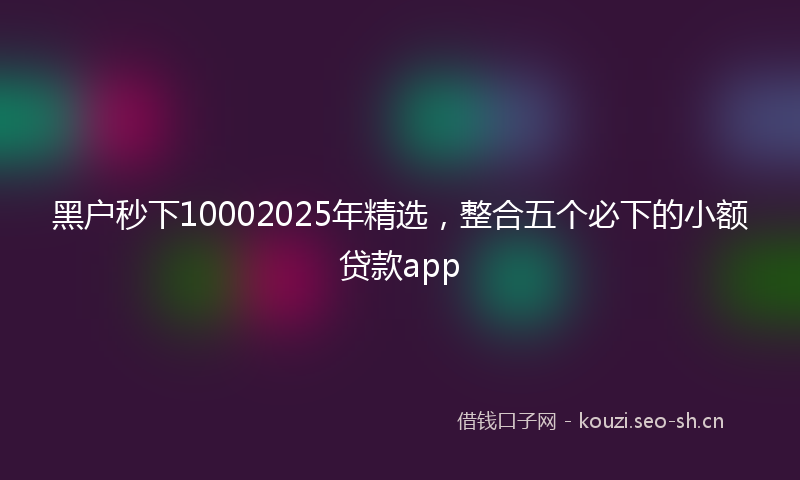 黑户秒下10002025年精选，整合五个必下的小额贷款app