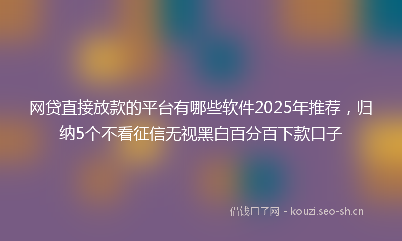 网贷直接放款的平台有哪些软件2025年推荐，归纳5个不看征信无视黑白百分百下款口子