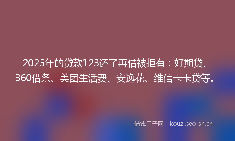 2025年的贷款123还了再借被拒有：好期贷、360借条、美团生活费、安逸花、维信卡卡贷等。