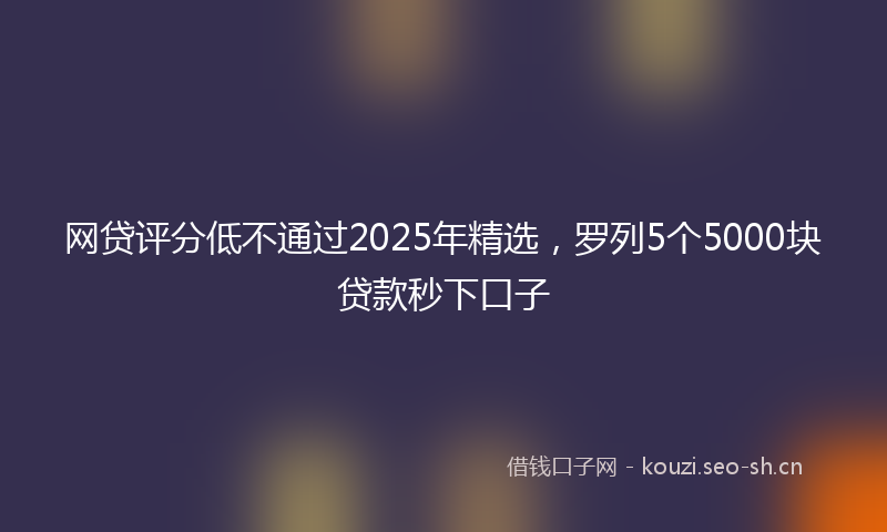网贷评分低不通过2025年精选，罗列5个5000块贷款秒下口子
