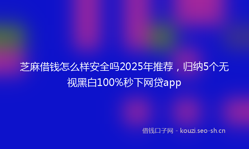 芝麻借钱怎么样安全吗2025年推荐，归纳5个无视黑白100%秒下网贷app