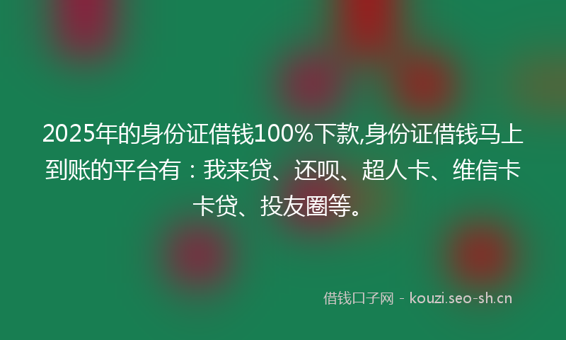 2025年的身份证借钱100%下款,身份证借钱马上到账的平台有：我来贷、还呗、超人卡、维信卡卡贷、投友圈等。