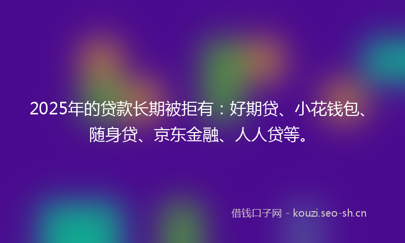 2025年的贷款长期被拒有：好期贷、小花钱包、随身贷、京东金融、人人贷等。