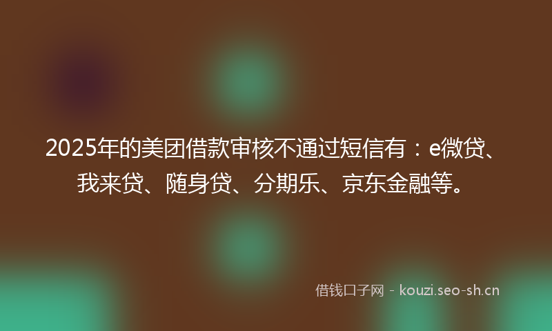 2025年的美团借款审核不通过短信有：e微贷、我来贷、随身贷、分期乐、京东金融等。