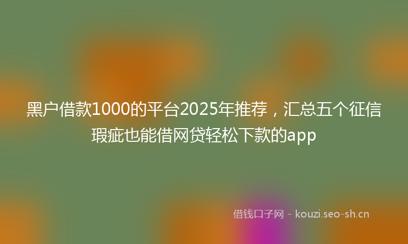 黑户借款1000的平台2025年推荐，汇总五个征信瑕疵也能借网贷轻松下款的app