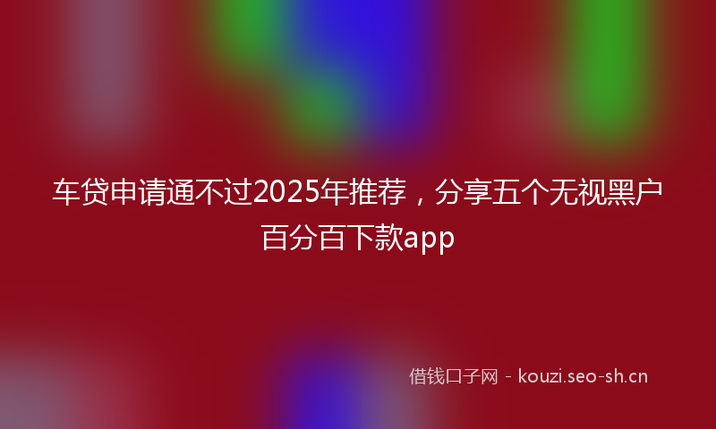 车贷申请通不过2025年推荐，分享五个无视黑户百分百下款app