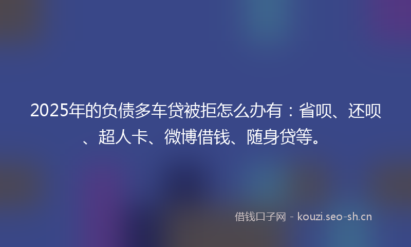 2025年的负债多车贷被拒怎么办有：省呗、还呗、超人卡、微博借钱、随身贷等。