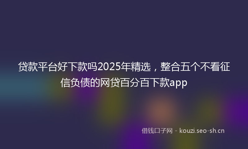 贷款平台好下款吗2025年精选，整合五个不看征信负债的网贷百分百下款app