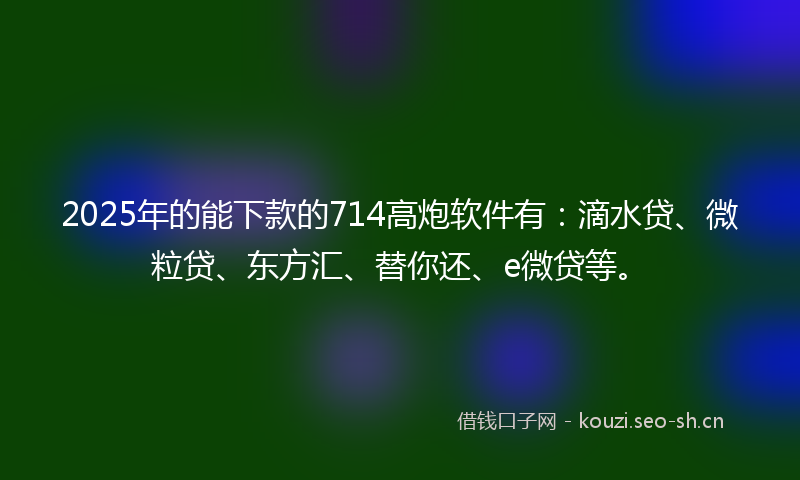2025年的能下款的714高炮软件有：滴水贷、微粒贷、东方汇、替你还、e微贷等。