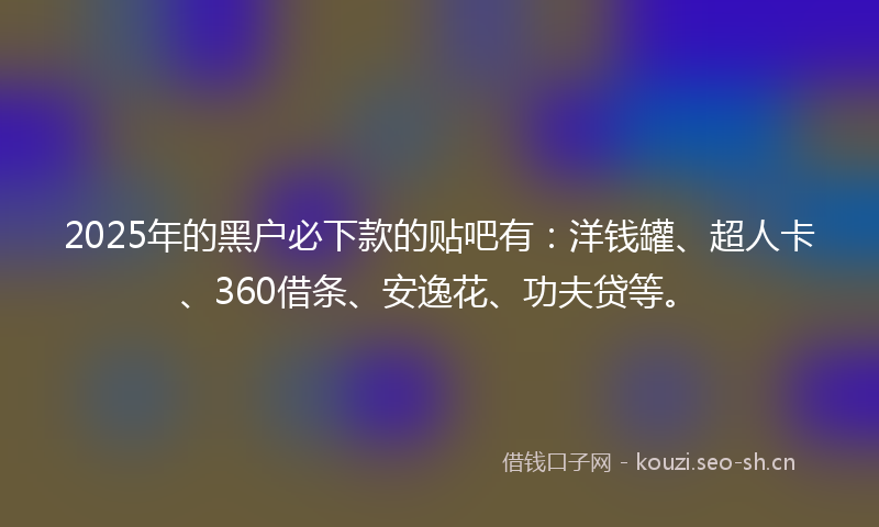 2025年的黑户必下款的贴吧有：洋钱罐、超人卡、360借条、安逸花、功夫贷等。