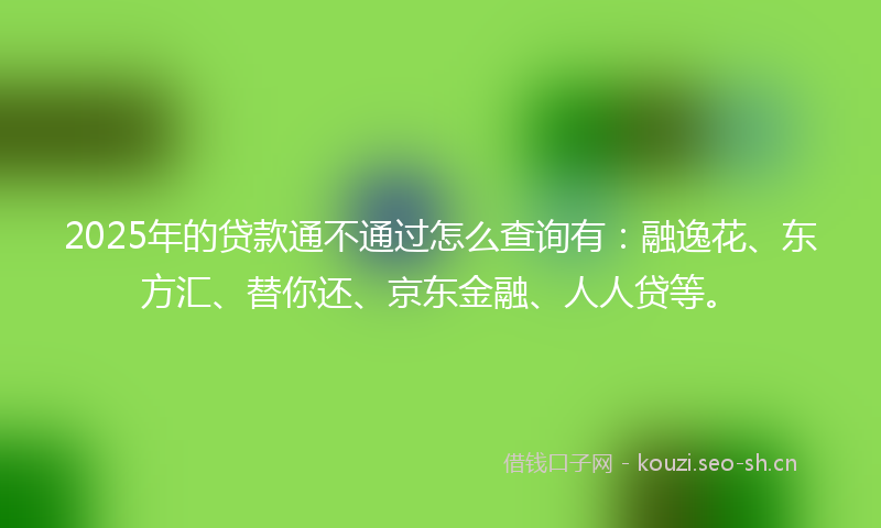 2025年的贷款通不通过怎么查询有：融逸花、东方汇、替你还、京东金融、人人贷等。