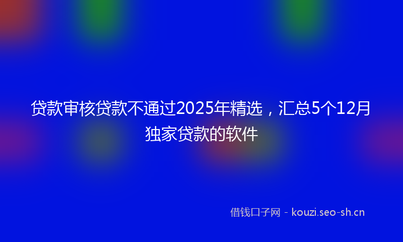 贷款审核贷款不通过2025年精选，汇总5个12月独家贷款的软件