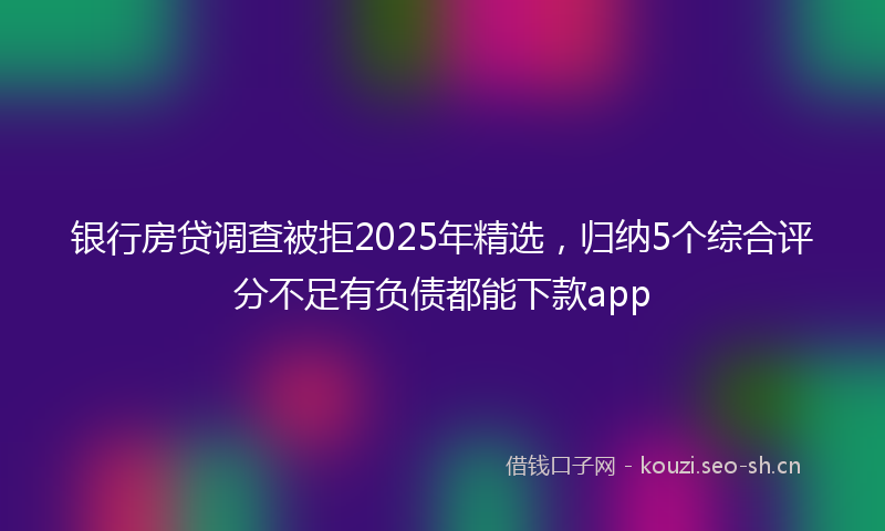 银行房贷调查被拒2025年精选，归纳5个综合评分不足有负债都能下款app
