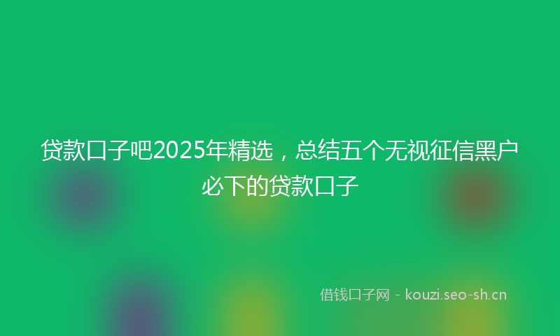 贷款口子吧2025年精选，总结五个无视征信黑户必下的贷款口子