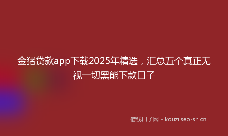 金猪贷款app下载2025年精选，汇总五个真正无视一切黑能下款口子