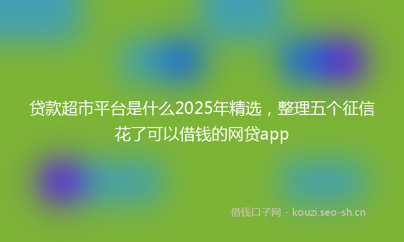 贷款超市平台是什么2025年精选，整理五个征信花了可以借钱的网贷app