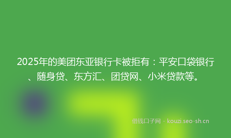 2025年的美团东亚银行卡被拒有：平安口袋银行、随身贷、东方汇、团贷网、小米贷款等。