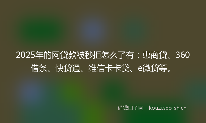 2025年的网贷款被秒拒怎么了有：惠商贷、360借条、快贷通、维信卡卡贷、e微贷等。