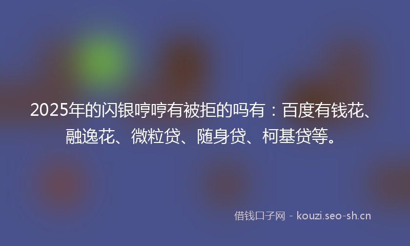 2025年的闪银哼哼有被拒的吗有：百度有钱花、融逸花、微粒贷、随身贷、柯基贷等。