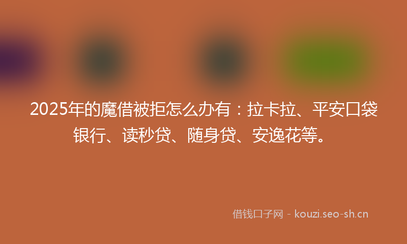 2025年的魔借被拒怎么办有：拉卡拉、平安口袋银行、读秒贷、随身贷、安逸花等。
