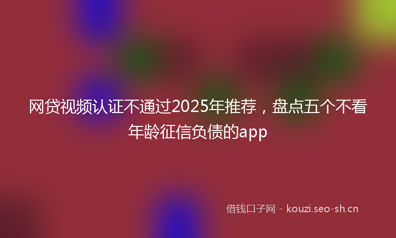 网贷视频认证不通过2025年推荐，盘点五个不看年龄征信负债的app