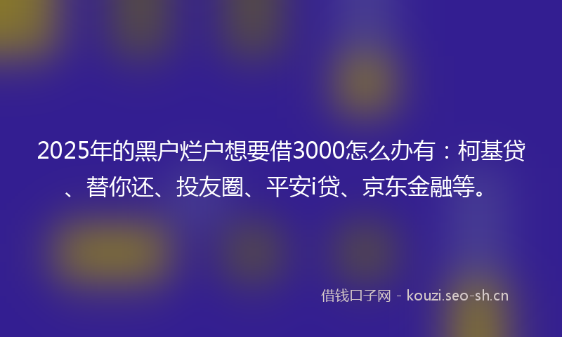 2025年的黑户烂户想要借3000怎么办有：柯基贷、替你还、投友圈、平安i贷、京东金融等。