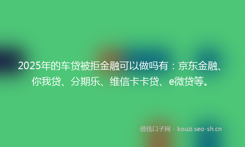 2025年的车贷被拒金融可以做吗有：京东金融、你我贷、分期乐、维信卡卡贷、e微贷等。