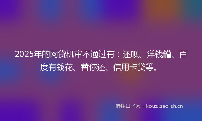 2025年的网贷机审不通过有：还呗、洋钱罐、百度有钱花、替你还、信用卡贷等。