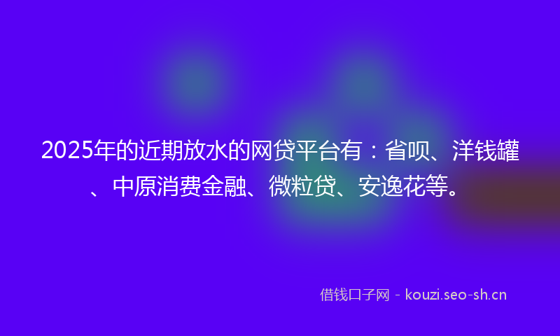 2025年的近期放水的网贷平台有：省呗、洋钱罐、中原消费金融、微粒贷、安逸花等。