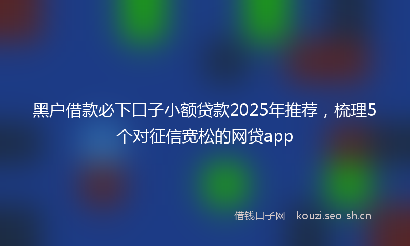 黑户借款必下口子小额贷款2025年推荐，梳理5个对征信宽松的网贷app