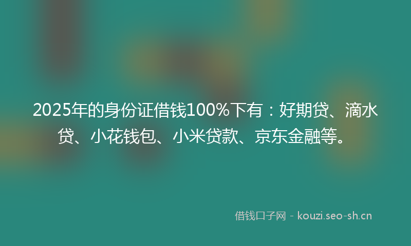 2025年的身份证借钱100%下有：好期贷、滴水贷、小花钱包、小米贷款、京东金融等。