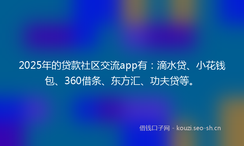 2025年的贷款社区交流app有：滴水贷、小花钱包、360借条、东方汇、功夫贷等。