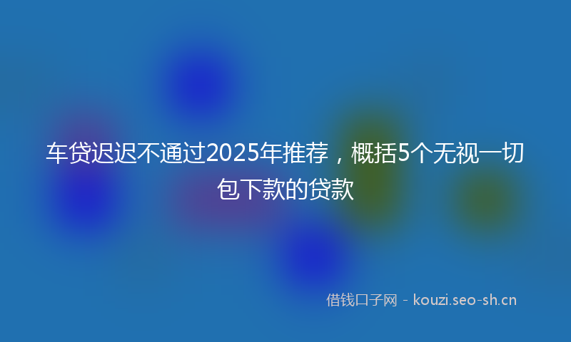 车贷迟迟不通过2025年推荐，概括5个无视一切包下款的贷款