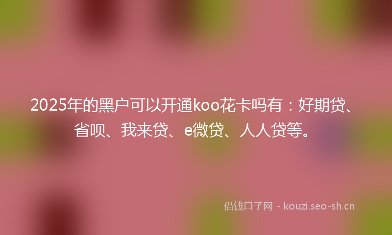 2025年的黑户可以开通koo花卡吗有：好期贷、省呗、我来贷、e微贷、人人贷等。