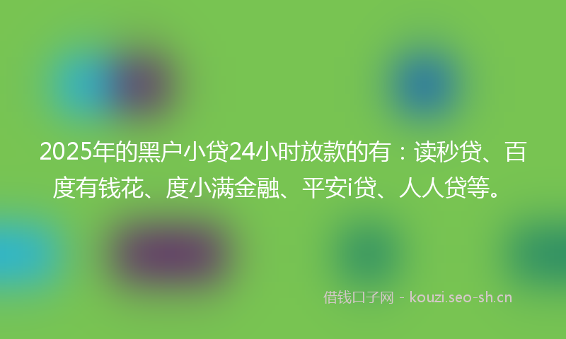 2025年的黑户小贷24小时放款的有：读秒贷、百度有钱花、度小满金融、平安i贷、人人贷等。