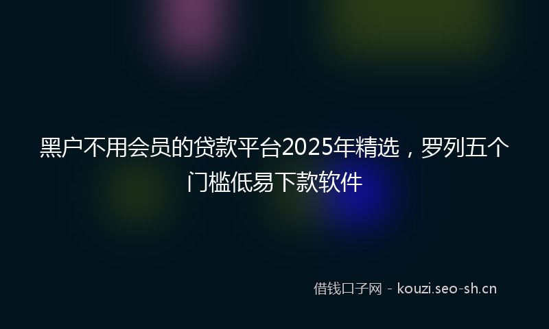 黑户不用会员的贷款平台2025年精选，罗列五个门槛低易下款软件