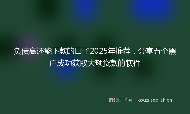 负债高还能下款的口子2025年推荐，分享五个黑户成功获取大额贷款的软件